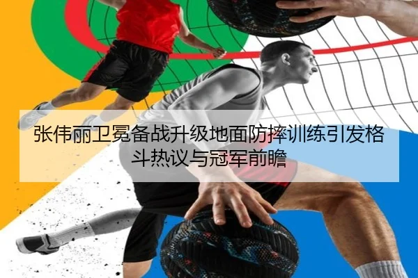 张伟丽卫冕备战升级地面防摔训练引发格斗热议与冠军前瞻