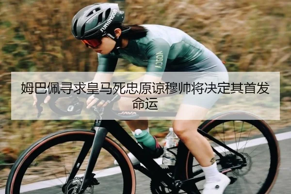 姆巴佩寻求皇马死忠原谅穆帅将决定其首发命运